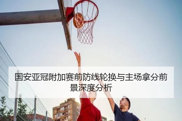 国安亚冠附加赛前防线轮换与主场拿分前景深度分析